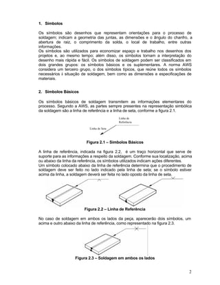 2
1. Símbolos
Os símbolos são desenhos que representam orientações para o processo de
soldagem; indicam a geometria das juntas, as dimensões e o ângulo do chanfro, a
abertura de raiz, o comprimento da solda, o local de trabalho, entre outras
informações.
Os símbolos são utilizados para economizar espaço e trabalho nos desenhos dos
projetos e, ao mesmo tempo; além disso, os símbolos tornam a interpretação do
desenho mais rápida e fácil. Os símbolos de soldagem podem ser classificados em
dois grandes grupos: os símbolos básicos e os suplementares. A norma AWS
considera um terceiro grupo, o dos símbolos típicos, que reúne todos os símbolos
necessários à situação de soldagem, bem como as dimensões e especificações de
materiais.
2. Símbolos Básicos
Os símbolos básicos de soldagem transmitem as informações elementares do
processo. Segundo a AWS, as partes sempre presentes na representação simbólica
da soldagem são a linha de referência e a linha de seta, conforme a figura 2.1.
Figura 2.1 – Símbolos Básicos
A linha de referência, indicada na figura 2.2, é um traço horizontal que serve de
suporte para as informações a respeito da soldagem. Conforme sua localização, acima
ou abaixo da linha da referência, os símbolos utilizados indicam ações diferentes.
Um símbolo colocado abaixo da linha de referência determina que o procedimento de
soldagem deve ser feito no lado indicado pela linha de seta; se o símbolo estiver
acima da linha, a soldagem deverá ser feita no lado oposto da linha de seta.
Figura 2.2 – Linha de Referência
No caso de soldagem em ambos os lados da peça, aparecerão dois símbolos, um
acima e outro abaixo da linha de referência, como representado na figura 2.3.
Figura 2.3 – Soldagem em ambos os lados
Linha de Seta
Linha de
Referência
 