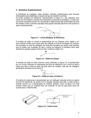 8
3. Símbolos Suplementares
A simbologia de soldagem utiliza também símbolos suplementares para fornecer
informações mais detalhadas a respeito do tipo de trabalho a ser feito.
As linhas múltiplas de referência, representadas na figura 3.1, são utilizadas para
conter as informações a respeito das operações sucessivas de soldagem. A ordem em
que essas operações devem ser executadas é determinada pela proximidade da linha
em relação à seta; a primeira operação será aquela indicada pela linha mais próxima e
assim sucessivamente.
Figura 3.1 – Linhas Múltiplas de Referência
O símbolo de solda no campo é representado por um triângulo cheio, ligado a um
traço vertical e indica que a junta deve ser soldada no final da montagem do conjunto;
isto acontece no caso de soldagem de conjuntos formados por peças muito grandes
que só podem ser montadas na obra; a ponta do triângulo ou bandeira deve estar
sempre em posição oposta à linha de seta, conforme a figura 3.2.
Figura 3.2 – Solda em Campo
O símbolo de solda em todo contorno, como verificado na figura 3.3, é representado
por um círculo colocado na intersecção da linha de referência com a linha de seta e
indica que todo o local ao redor da junta deve ser soldado; este tipo de soldagem
geralmente acontece com junta em T.
Figura 3.3 – Solda em todo o Contorno
O símbolo do cobre-junta é representado por um retângulo colocado acima ou abaixo
da linha de referência, de acordo com a direção indicada pela seta, e pode conter o
símbolo químico ou a classificação do material utilizado, como na figura 3.4. Este
símbolo indica que um material deve ser colocado na raiz da junta para servir de
suporte para o metal fundido.
Figura 3.4 – Cobre-Junta
 