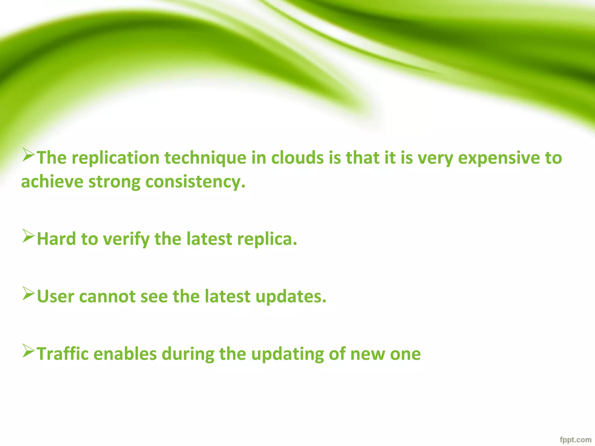 The replication technique in clouds is that it is very expensive to
achieve strong consistency.
Hard to verify the latest replica.
User cannot see the latest updates.
Traffic enables during the updating of new one
 