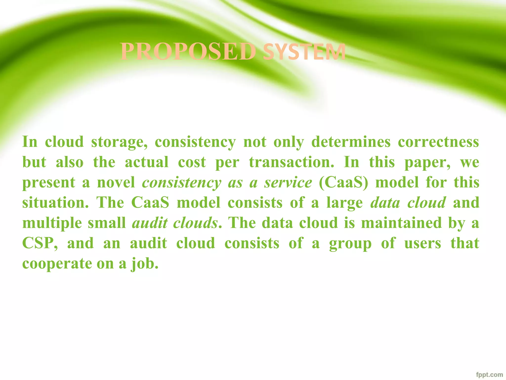 PROPOSED SYSTEM
In cloud storage, consistency not only determines correctness
but also the actual cost per transaction. In this paper, we
present a novel consistency as a service (CaaS) model for this
situation. The CaaS model consists of a large data cloud and
multiple small audit clouds. The data cloud is maintained by a
CSP, and an audit cloud consists of a group of users that
cooperate on a job.
 