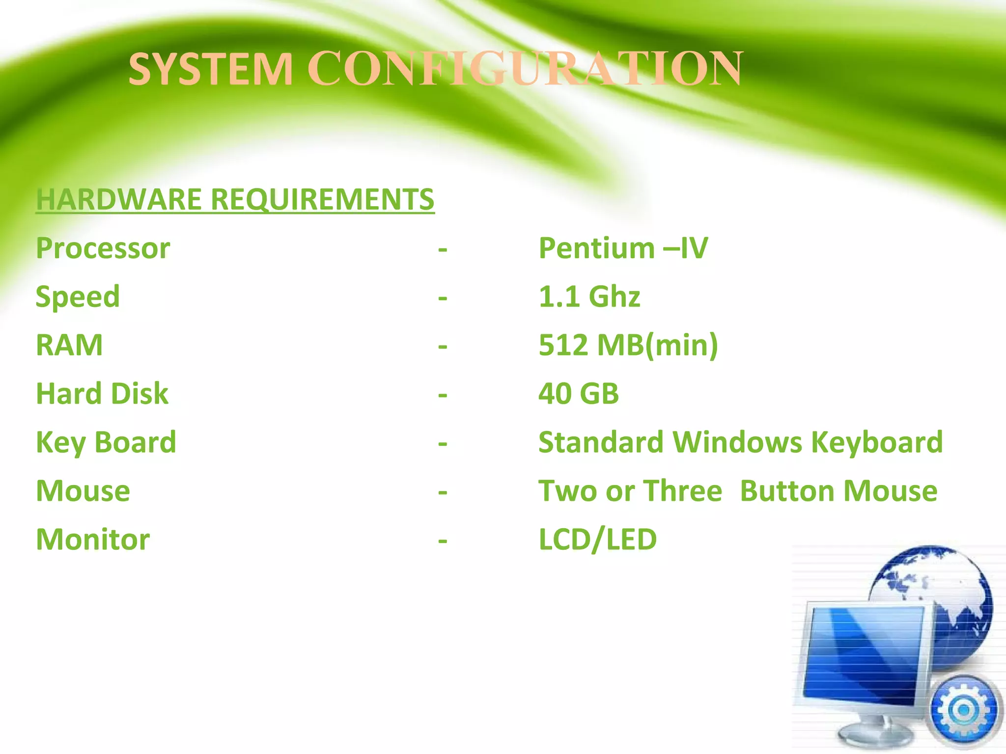 SYSTEM CONFIGURATION
HARDWARE REQUIREMENTS
Processor - Pentium –IV
Speed - 1.1 Ghz
RAM - 512 MB(min)
Hard Disk - 40 GB
Key Board - Standard Windows Keyboard
Mouse - Two or Three Button Mouse
Monitor - LCD/LED
 