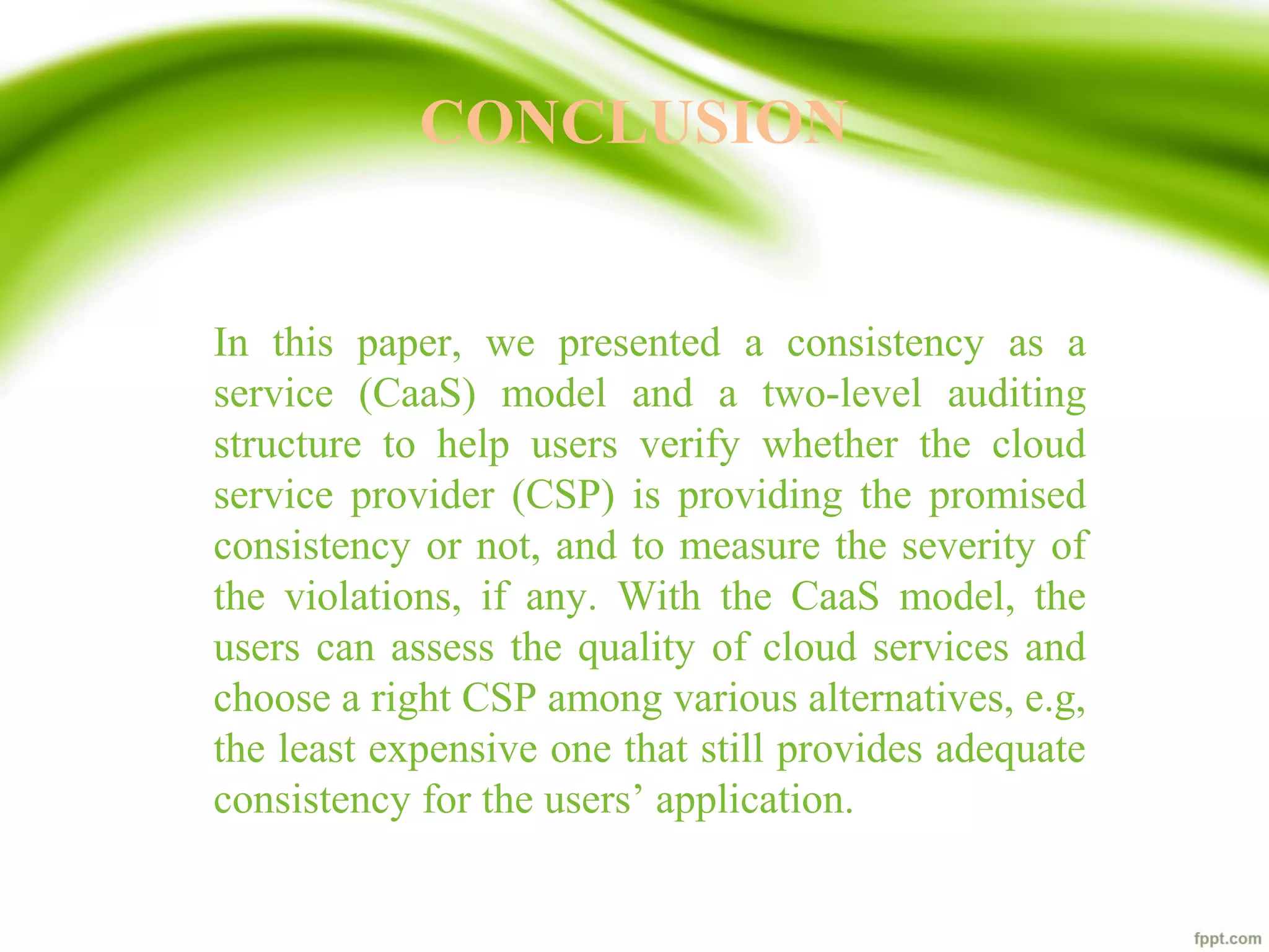 CONCLUSION
In this paper, we presented a consistency as a
service (CaaS) model and a two-level auditing
structure to help users verify whether the cloud
service provider (CSP) is providing the promised
consistency or not, and to measure the severity of
the violations, if any. With the CaaS model, the
users can assess the quality of cloud services and
choose a right CSP among various alternatives, e.g,
the least expensive one that still provides adequate
consistency for the users’ application.
 