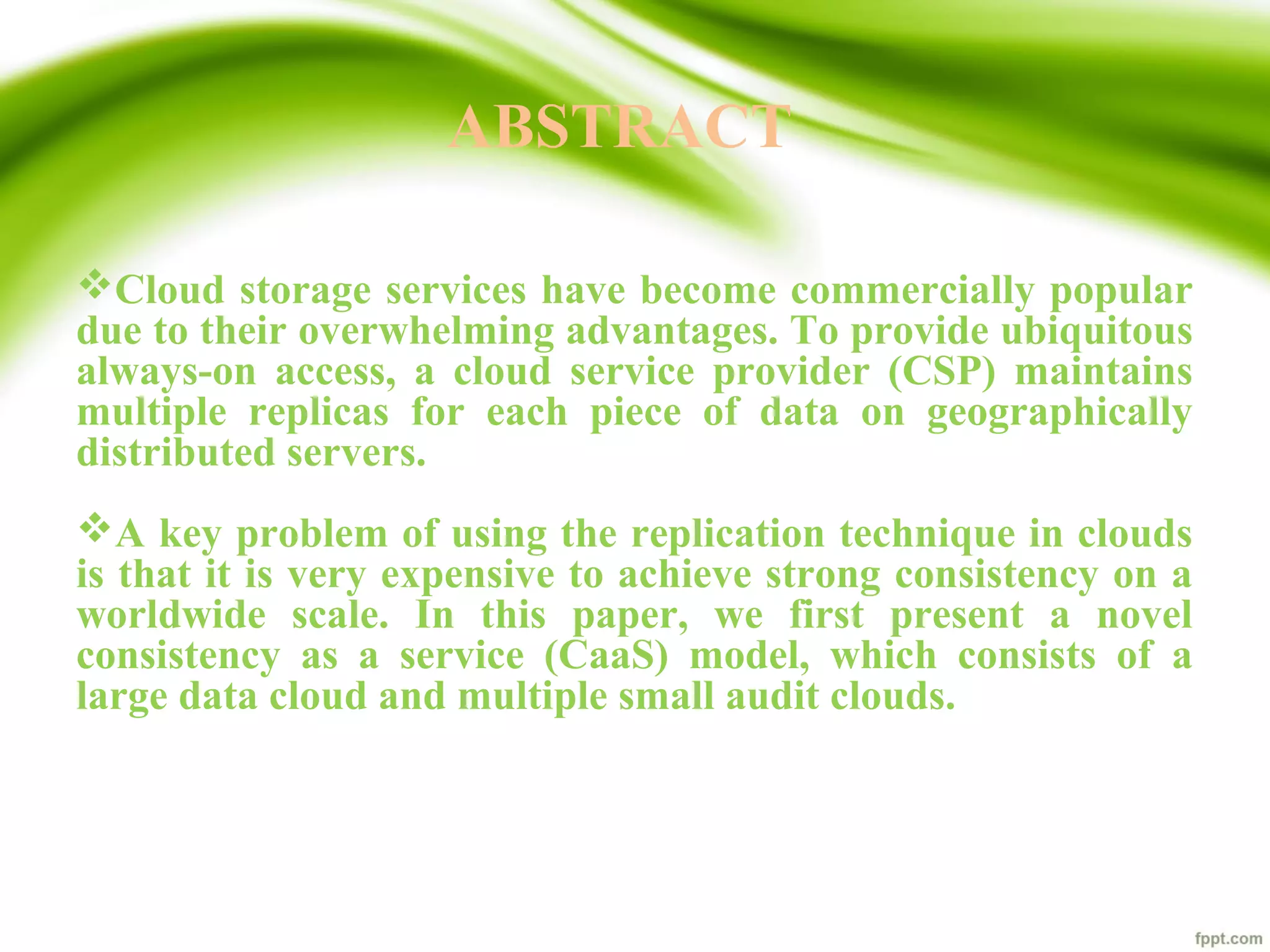 ABSTRACT
Cloud storage services have become commercially popular
due to their overwhelming advantages. To provide ubiquitous
always-on access, a cloud service provider (CSP) maintains
multiple replicas for each piece of data on geographically
distributed servers.
A key problem of using the replication technique in clouds
is that it is very expensive to achieve strong consistency on a
worldwide scale. In this paper, we first present a novel
consistency as a service (CaaS) model, which consists of a
large data cloud and multiple small audit clouds.
 
