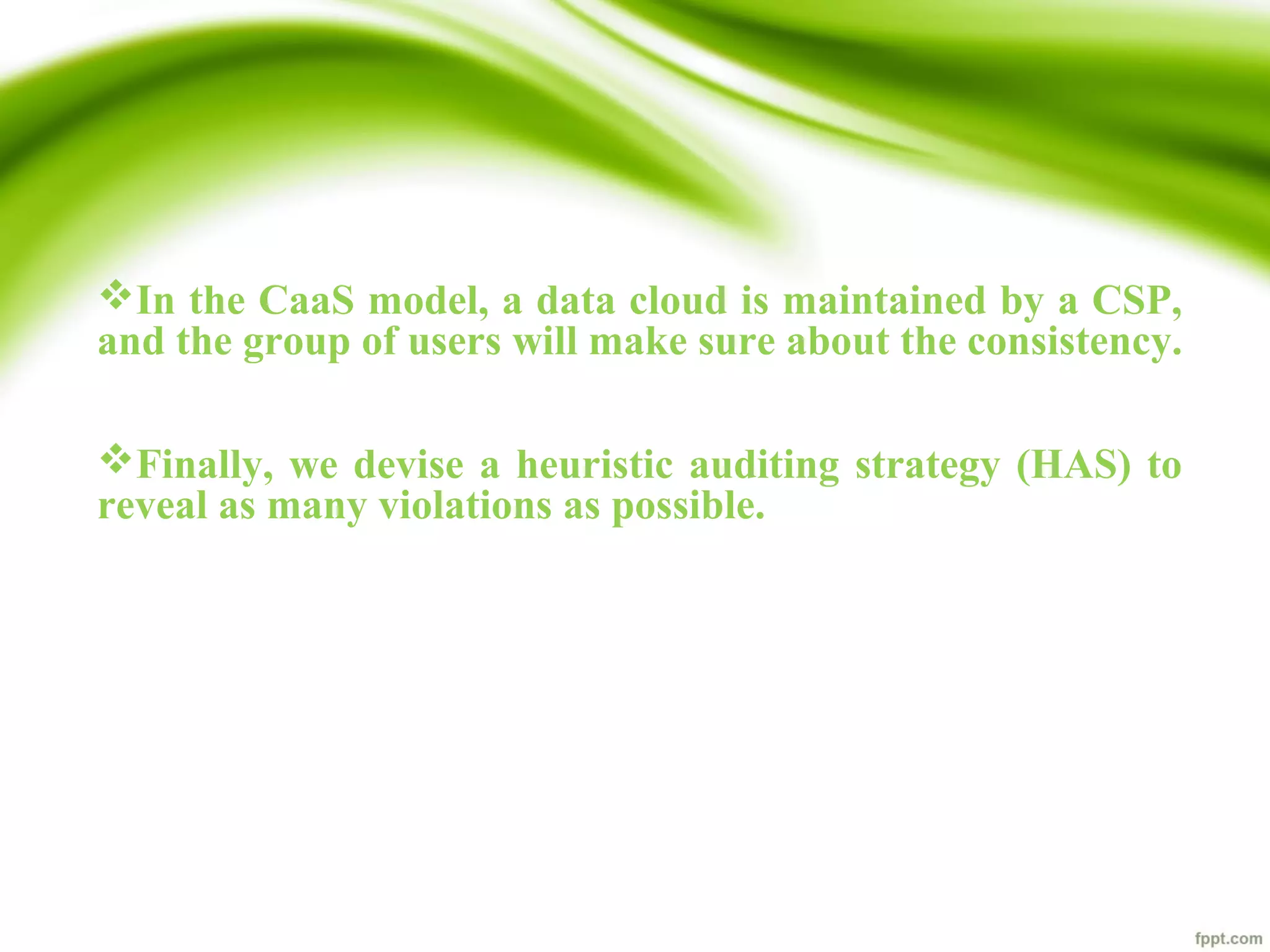 In the CaaS model, a data cloud is maintained by a CSP,
and the group of users will make sure about the consistency.
Finally, we devise a heuristic auditing strategy (HAS) to
reveal as many violations as possible.
 