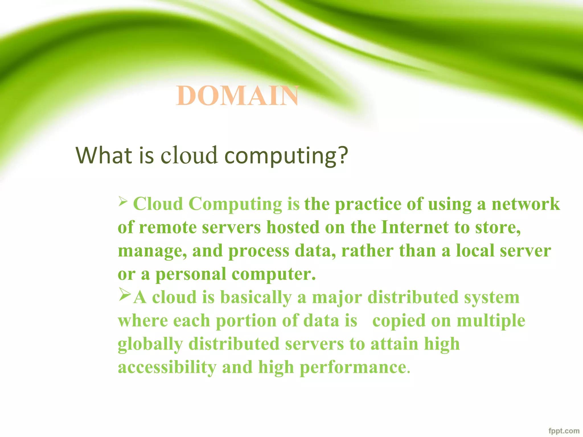 What is cloud computing?
 Cloud Computing is the practice of using a network
of remote servers hosted on the Internet to store,
manage, and process data, rather than a local server
or a personal computer.
A cloud is basically a major distributed system
where each portion of data is copied on multiple
globally distributed servers to attain high
accessibility and high performance.
DOMAIN
 