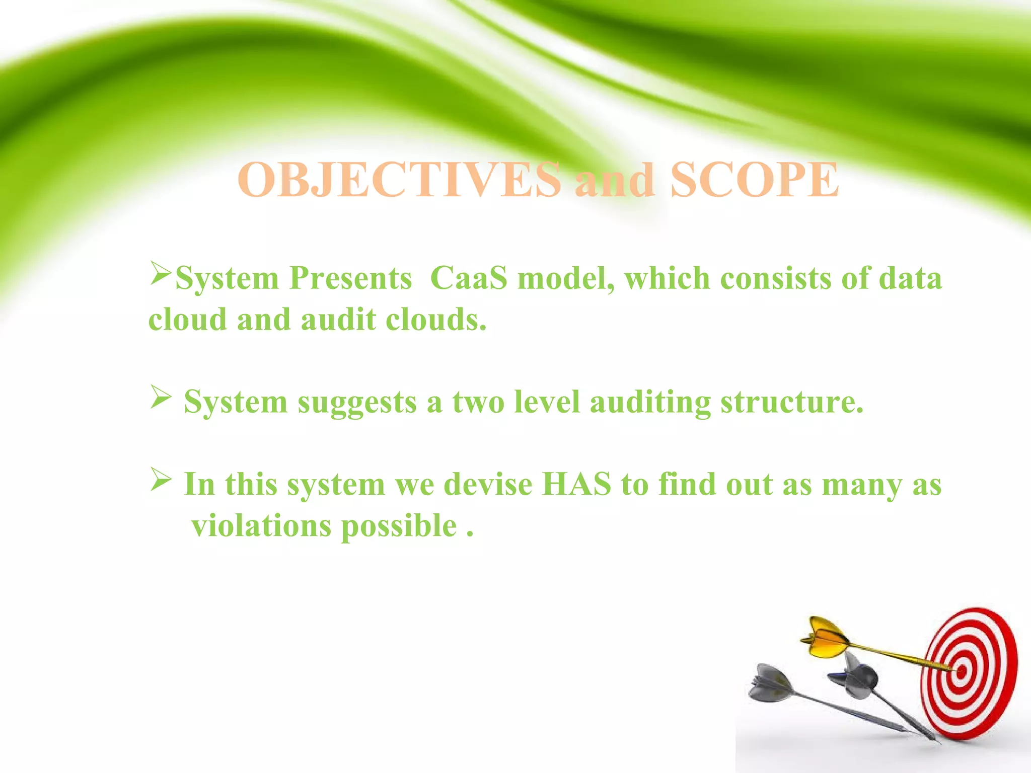 OBJECTIVES and SCOPE
System Presents CaaS model, which consists of data
cloud and audit clouds.
 System suggests a two level auditing structure.
 In this system we devise HAS to find out as many as
violations possible .
 