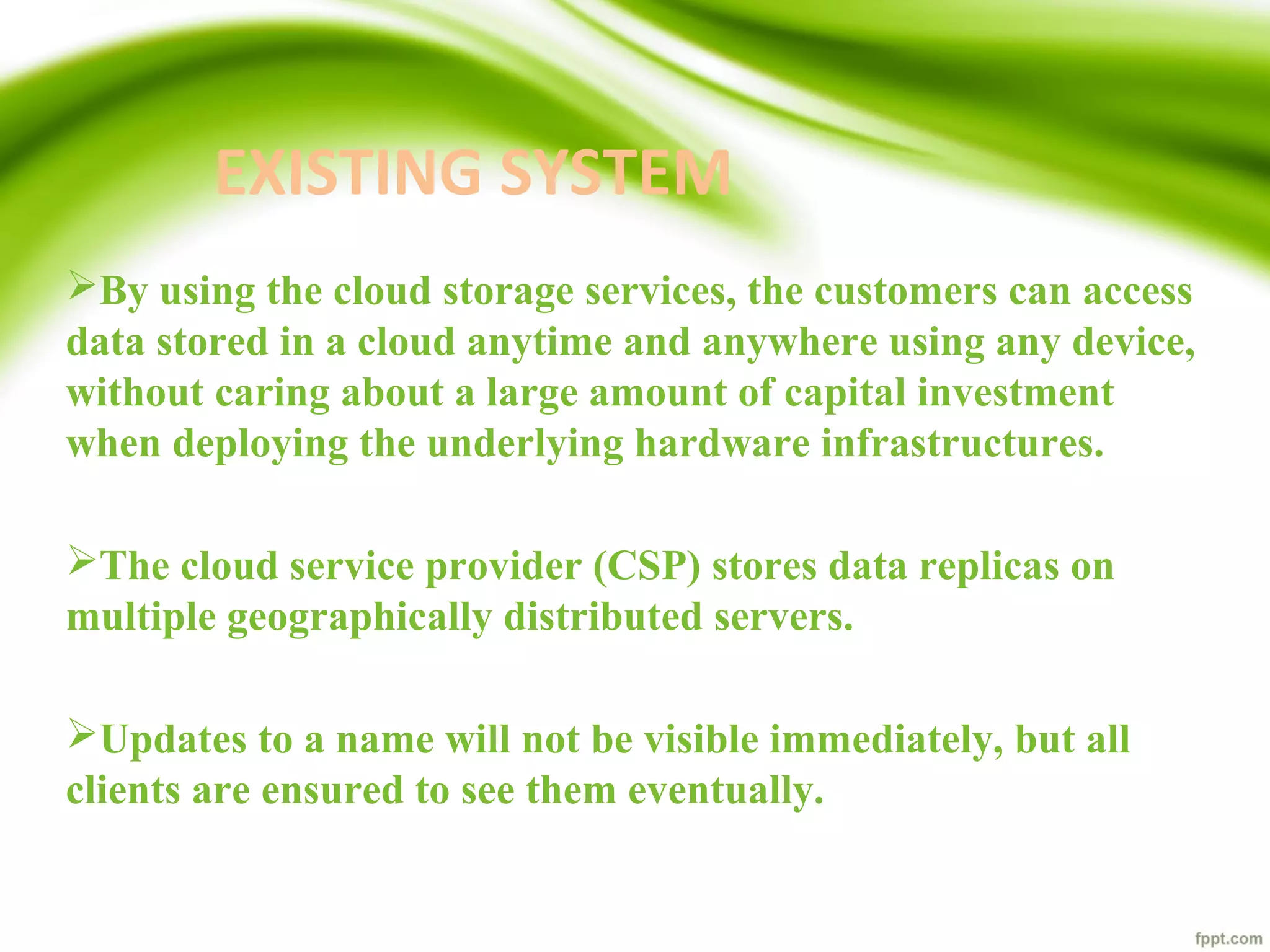 EXISTING SYSTEM
By using the cloud storage services, the customers can access
data stored in a cloud anytime and anywhere using any device,
without caring about a large amount of capital investment
when deploying the underlying hardware infrastructures.
The cloud service provider (CSP) stores data replicas on
multiple geographically distributed servers.
Updates to a name will not be visible immediately, but all
clients are ensured to see them eventually.
 