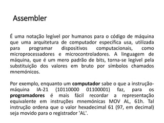Assembler
É uma notação legível por humanos para o código de máquina
que uma arquitetura de computador específica usa, utilizada
para programar dispositivos computacionais, como
microprocessadores e microcontroladores. A linguagem de
máquina, que é um mero padrão de bits, torna-se legível pela
substituição dos valores em bruto por símbolos chamados
mnemónicos.
Por exemplo, enquanto um computador sabe o que a instrução-
máquina IA-21 (10110000 01100001) faz, para os
programadores é mais fácil recordar a representação
equivalente em instruções mnemónicas MOV AL, 61h. Tal
instrução ordena que o valor hexadecimal 61 (97, em decimal)
seja movido para o registrador 'AL'.
 