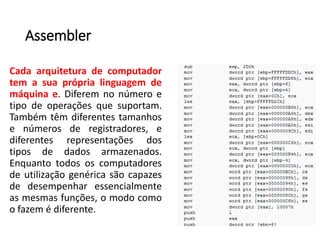 Assembler
Cada arquitetura de computador
tem a sua própria linguagem de
máquina e. Diferem no número e
tipo de operações que suportam.
Também têm diferentes tamanhos
e números de registradores, e
diferentes representações dos
tipos de dados armazenados.
Enquanto todos os computadores
de utilização genérica são capazes
de desempenhar essencialmente
as mesmas funções, o modo como
o fazem é diferente.
 