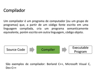 Compilador
Um compilador é um programa de computador (ou um grupo de
programas) que, a partir de um código fonte escrito em uma
linguagem compilada, cria um programa semanticamente
equivalente, porém escrito em outra linguagem, código objeto.
São exemplos de compilador: Borland C++, Microsoft Visual C,
Dev-C++
Source Code Compiler
Executable
Program
 