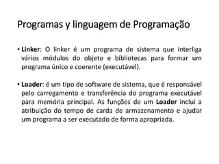 Programas y linguagem de Programação
• Linker: O linker é um programa de sistema que interliga
vários módulos do objeto e bibliotecas para formar um
programa único e coerente (executável).
• Loader: é um tipo de software de sistema, que é responsável
pelo carregamento e transferência do programa executável
para memória principal. As funções de um Loader inclui a
atribuição do tempo de carda de armazenamento e ajudar
um programa a ser executado de forma apropriada.
 
