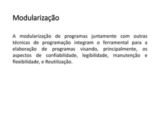 Modularização
A modularização de programas juntamente com outras
técnicas de programação integram o ferramental para a
elaboração de programas visando, principalmente, os
aspectos de confiabilidade, legibilidade, manutenção e
flexibilidade, e Reutilização.
 