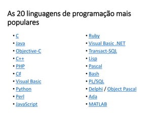 As 20 linguagens de programação mais
populares
• C
• Java
• Objective-C
• C++
• PHP
• C♯
• Visual Basic
• Python
• Perl
• JavaScript
• Ruby
• Visual Basic .NET
• Transact-SQL
• Lisp
• Pascal
• Bash
• PL/SQL
• Delphi / Object Pascal
• Ada
• MATLAB
 