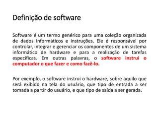 Definição de software
Software é um termo genérico para uma coleção organizada
de dados informáticos e instruções. Ele é responsável por
controlar, integrar e gerenciar os componentes de um sistema
informático de hardware e para a realização de tarefas
específicas. Em outras palavras, o software instrui o
computador o que fazer e como fazê-lo.
Por exemplo, o software instrui o hardware, sobre aquilo que
será exibido na tela do usuário, que tipo de entrada a ser
tomada a partir do usuário, e que tipo de saída a ser gerada.
 