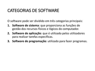 CATEGORIAS DE SOFTWARE
O software pode ser dividido em três categorias principais:
1. Software de sistema: que proporciona as funções de
gestão dos recursos físicos e lógicos do computador.
2. Software de aplicação: que é utilizado pelos utilizadores
para realizar tarefas específicas.
3. Software de programação: utilizado para fazer programas.
 