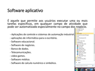Software aplicativo
É aquele que permite aos usuários executar uma ou mais
tarefas específicas, em qualquer campo de atividade que
pode ser automatizado especialmente no campo dos negócio.
- Aplicações de controle e sistemas de automação industrial.
- aplicações de informática para o escritório.
- Software educacional.
- Software de negócios.
- Banco de dados.
- Telecomunicações.
- video games.
- Software médico.
- Software de calculo numérico e simbólico.
 