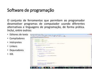 Software de programação
O conjunto de ferramentas que permitem ao programador
desenvolver programas de computador usando diferentes
alternativas e linguagens de programação, de forma prática.
Inclui, entre outros:
• Editores de texto
• Compiladores
• Intérpretes
• Linkers
• Depuradores
• IDE.
 
