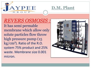 REVERS OSMOSIS :
It has semi permable
membrane which allow only
solute particles flow throw
high pressure pump (15
kg/cm²). Ratio of the R.O.
system 75% product and 25%
waste. Membrane size 0.001
micron.
D.M. Plant
 