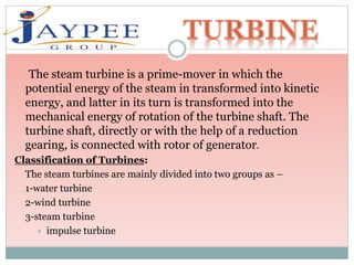 The steam turbine is a prime-mover in which the
potential energy of the steam in transformed into kinetic
energy, and latter in its turn is transformed into the
mechanical energy of rotation of the turbine shaft. The
turbine shaft, directly or with the help of a reduction
gearing, is connected with rotor of generator.
Classification of Turbines:
The steam turbines are mainly divided into two groups as –
1-water turbine
2-wind turbine
3-steam turbine
 impulse turbine
 