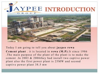 Today I am going to tell you about jaypee rewa
Cement plant . it is located in rewa (M.P).It since 1986
.The main purpose of the plant of the plant is to make the
cement .In 2003 & 2006they had install two captive power
plant also the first power plant is 25MW and second
captive power plant 38.5 mw
INTRODUCTION
 
