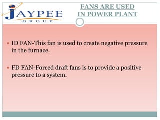 FANS ARE USED
IN POWER PLANT
 ID FAN-This fan is used to create negative pressure
in the furnace.
 FD FAN-Forced draft fans is to provide a positive
pressure to a system.
 