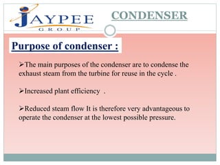 The main purposes of the condenser are to condense the
exhaust steam from the turbine for reuse in the cycle .
Increased plant efficiency .
Reduced steam flow It is therefore very advantageous to
operate the condenser at the lowest possible pressure.
CONDENSER
Purpose of condenser :
 