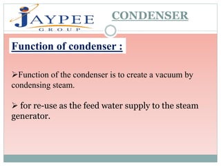 CONDENSER
Function of condenser :
Function of the condenser is to create a vacuum by
condensing steam.
 for re-use as the feed water supply to the steam
generator.
 