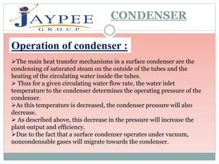 CONDENSER
Operation of condenser :
The main heat transfer mechanisms in a surface condenser are the
condensing of saturated steam on the outside of the tubes and the
heating of the circulating water inside the tubes.
 Thus for a given circulating water flow rate, the water inlet
temperature to the condenser determines the operating pressure of the
condenser.
As this temperature is decreased, the condenser pressure will also
decrease.
 As described above, this decrease in the pressure will increase the
plant output and efficiency.
Due to the fact that a surface condenser operates under vacuum,
noncondensable gases will migrate towards the condenser.
 