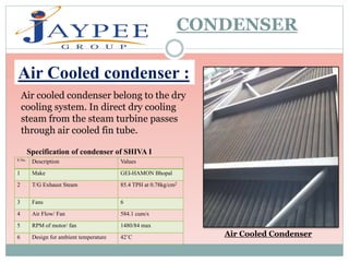 Air Cooled Condenser
CONDENSER
Air Cooled condenser :
Air cooled condenser belong to the dry
cooling system. In direct dry cooling
steam from the steam turbine passes
through air cooled fin tube.
S No.
Description Values
1 Make GEI-HAMON Bhopal
2 T/G Exhaust Steam 85.4 TPH at 0.78kg/cm2
3 Fans 6
4 Air Flow/ Fan 584.1 cum/s
5 RPM of motor/ fan 1480/84 max
6 Design for ambient temperature 42˚C
Specification of condenser of SHIVA I
 