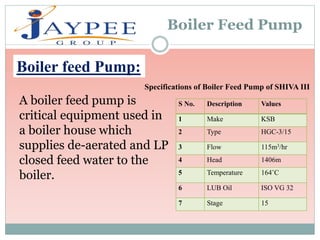Boiler Feed Pump
A boiler feed pump is
critical equipment used in
a boiler house which
supplies de-aerated and LP
closed feed water to the
boiler.
S No. Description Values
1 Make KSB
2 Type HGC-3/15
3 Flow 115m3/hr
4 Head 1406m
5 Temperature 164˚C
6 LUB Oil ISO VG 32
7 Stage 15
Specifications of Boiler Feed Pump of SHIVA III
Boiler feed Pump:
 
