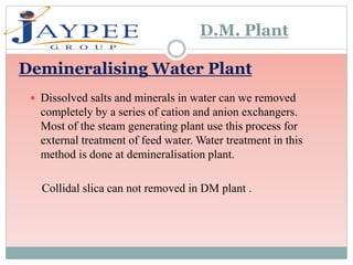 Dissolved salts and minerals in water can we removed
completely by a series of cation and anion exchangers.
Most of the steam generating plant use this process for
external treatment of feed water. Water treatment in this
method is done at demineralisation plant.
Collidal slica can not removed in DM plant .
Demineralising Water Plant
D.M. Plant
 
