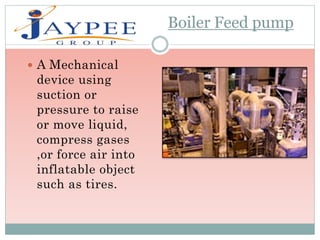 Boiler Feed pump
 A Mechanical
device using
suction or
pressure to raise
or move liquid,
compress gases
,or force air into
inflatable object
such as tires.
 