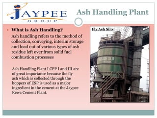 Ash Handling Plant
 What is Ash Handling?
Ash handling refers to the method of
collection, conveying, interim storage
and load out of various types of ash
residue left over from solid fuel
combustion processes
Ash Handling Plant I CPP I and III are
of great importance because the fly
ash which is collected through the
hoppers of ESP is used as a major
ingredient in the cement at the Jaypee
Rewa Cement Plant.
Fly Ash Silo
 