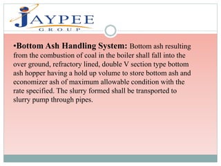 •Bottom Ash Handling System: Bottom ash resulting
from the combustion of coal in the boiler shall fall into the
over ground, refractory lined, double V section type bottom
ash hopper having a hold up volume to store bottom ash and
economizer ash of maximum allowable condition with the
rate specified. The slurry formed shall be transported to
slurry pump through pipes.
 
