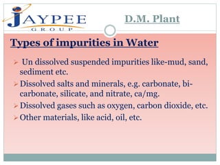  Un dissolved suspended impurities like-mud, sand,
sediment etc.
Dissolved salts and minerals, e.g. carbonate, bi-
carbonate, silicate, and nitrate, ca/mg.
Dissolved gases such as oxygen, carbon dioxide, etc.
Other materials, like acid, oil, etc.
Types of impurities in Water
D.M. Plant
 