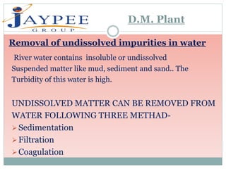 River water contains insoluble or undissolved
Suspended matter like mud, sediment and sand.. The
Turbidity of this water is high.
UNDISSOLVED MATTER CAN BE REMOVED FROM
WATER FOLLOWING THREE METHAD-
Sedimentation
Filtration
Coagulation
D.M. Plant
Removal of undissolved impurities in water
 