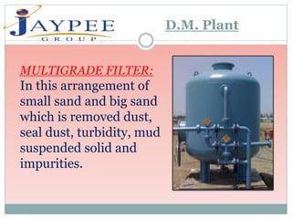 MULTIGRADE FILTER:
In this arrangement of
small sand and big sand
which is removed dust,
seal dust, turbidity, mud
suspended solid and
impurities.
D.M. Plant
 