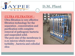 ULTRA FILTRATION :
Ultra filtration is very effective
filtration technology for the
separation , concentration and
purification with complete
removal of pathogenic bacteria
and suspended solid.
The pore size of the membrane is
0.01 micron which removes
turbidity , bacteria and collodial
slica
D.M. Plant
 