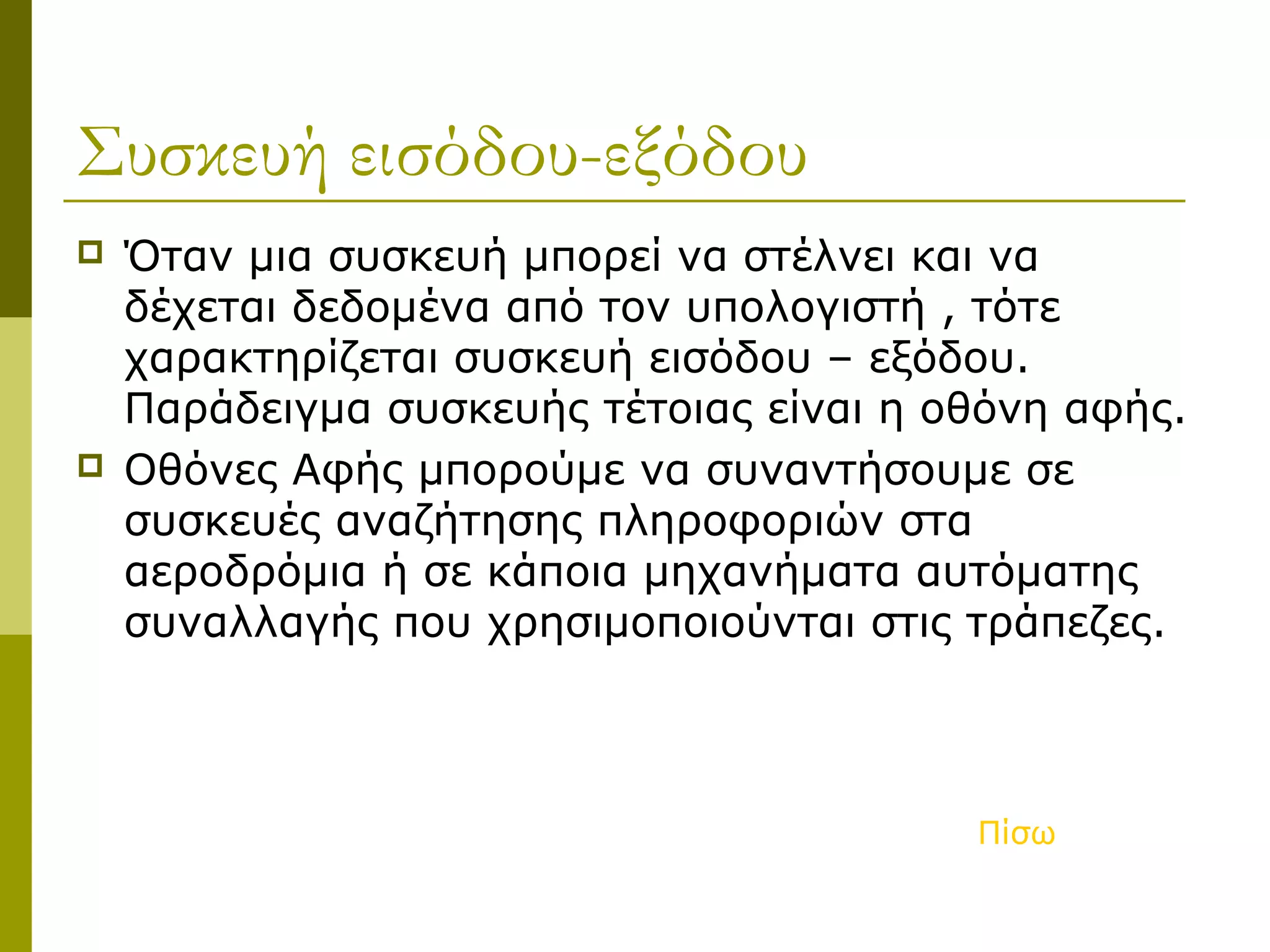Συσκευή εισόδου-εξόδου
 Όταν μια συσκευή μπορεί να στέλνει και να
δέχεται δεδομένα από τον υπολογιστή , τότε
χαρακτηρίζεται συσκευή εισόδου – εξόδου.
Παράδειγμα συσκευής τέτοιας είναι η οθόνη αφής.
 Οθόνες Αφής μπορούμε να συναντήσουμε σε
συσκευές αναζήτησης πληροφοριών στα
αεροδρόμια ή σε κάποια μηχανήματα αυτόματης
συναλλαγής που χρησιμοποιούνται στις τράπεζες.
Πίσω
 