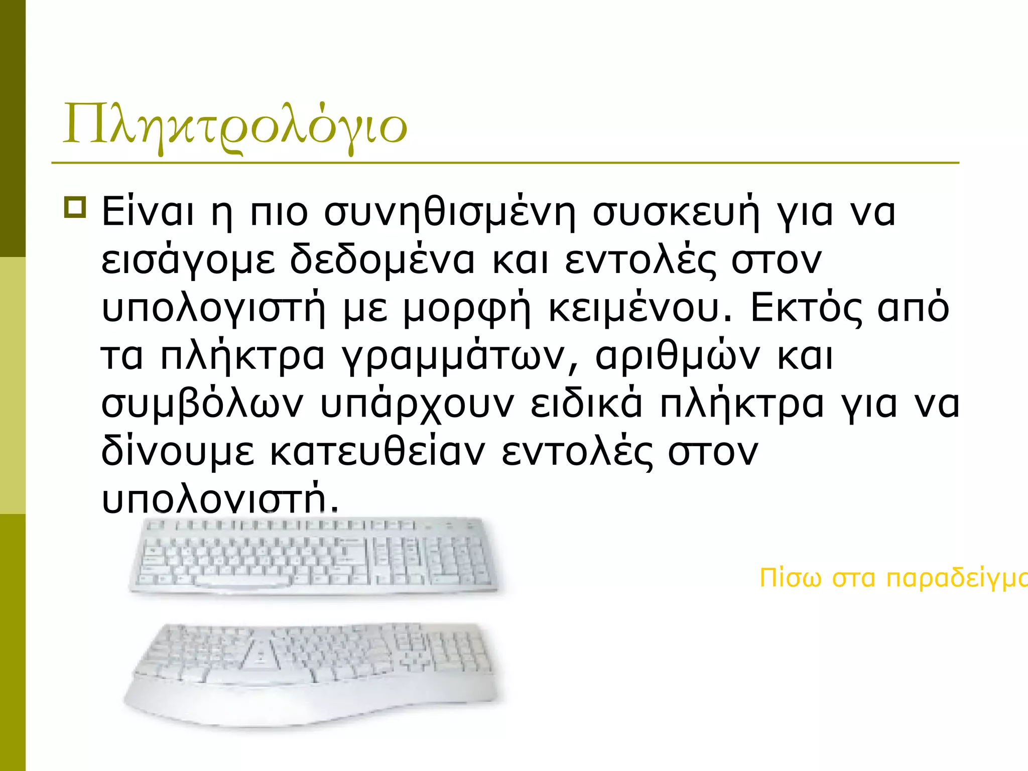Πληκτρολόγιο
 Είναι η πιο συνηθισμένη συσκευή για να
εισάγομε δεδομένα και εντολές στον
υπολογιστή με μορφή κειμένου. Εκτός από
τα πλήκτρα γραμμάτων, αριθμών και
συμβόλων υπάρχουν ειδικά πλήκτρα για να
δίνουμε κατευθείαν εντολές στον
υπολογιστή.
Πίσω στα παραδείγμα
 