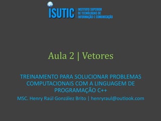 Aula 2 | Vetores
TREINAMENTO PARA SOLUCIONAR PROBLEMAS
COMPUTACIONAIS COM A LINGUAGEM DE
PROGRAMAÇÃO C++
MSC. Henry Raúl González Brito | henryraul@outlook.com
 