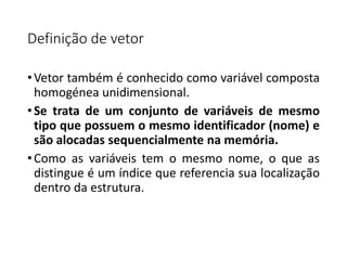 Definição de vetor
•Vetor também é conhecido como variável composta
homogénea unidimensional.
•Se trata de um conjunto de variáveis de mesmo
tipo que possuem o mesmo identificador (nome) e
são alocadas sequencialmente na memória.
•Como as variáveis tem o mesmo nome, o que as
distingue é um índice que referencia sua localização
dentro da estrutura.
 