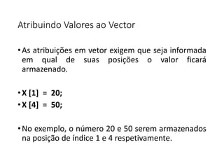 Atribuindo Valores ao Vector
•As atribuições em vetor exigem que seja informada
em qual de suas posições o valor ficará
armazenado.
•X [1] = 20;
•X [4] = 50;
•No exemplo, o número 20 e 50 serem armazenados
na posição de índice 1 e 4 respetivamente.
 