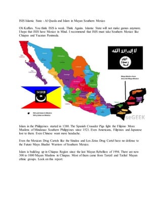 ISIS Islamic State - Al Qaeda and Islam in Mayan Southern Mexico
Oh Kuffars. You think ISIS is weak. Think Agains. Islamic State will not make games anymore.
I hope that ISIS have Mexico in Mind. I recommend that ISIS must take Southern Mexico like
Chiapas and Yucatan Peninsula.
Islam in the Philippines started in 1380. The Spanish Crusader Pigs fight the Filipino Moro
Muslims of Mindanao Southern Philippines since 1521. Even Americans, Filipinos and Japanese
lost to them. Even Chinese want more headache.
Even the Mexican Drug Cartels like the Sinaloa and Los Zetas Drug Cartel have no defense to
the Future Maya Jihadist Warriors of Southern Mexico.
Islam is building up in Chiapas Region since the last Mayan Rebellion of 1994. There are now
300 to 1000 Mayan Muslims in Chiapas. Most of them came from Tzotzil and Tzeltal Mayan
ethnic groups. Look on this report:
 