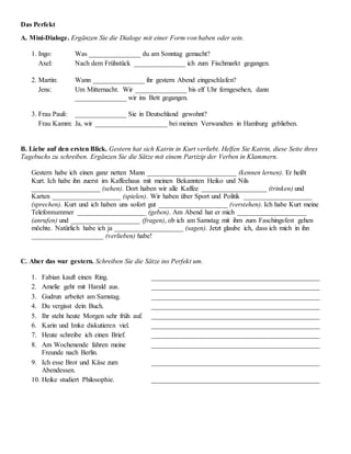 Das Perfekt
A. Mini-Dialoge. Ergänzen Sie die Dialoge mit einer Form von haben oder sein.
1. Ingo: Was _______________ du am Sonntag gemacht?
Axel: Nach dem Frühstück _______________ ich zum Fischmarkt gegangen.
2. Martin: Wann _______________ ihr gestern Abend eingeschlafen?
Jens: Um Mitternacht. Wir _______________ bis elf Uhr ferngesehen, dann
_______________ wir ins Bett gegangen.
3. Frau Pauli: _______________ Sie in Deutschland gewohnt?
Frau Kamm: Ja, wir _____________________ bei meinen Verwandten in Hamburg geblieben.
B. Liebe auf den ersten Blick. Gestern hat sich Katrin in Kurt verliebt. Helfen Sie Katrin, diese Seite ihres
Tagebuchs zu schreiben. Ergänzen Sie die Sätze mit einem Partizip der Verben in Klammern.
Gestern habe ich einen ganz netten Mann __________________________ (kennen lernen). Er heißt
Kurt. Ich habe ihn zuerst im Kaffeehaus mit meinen Bekannten Heiko und Nils
____________________ (sehen). Dort haben wir alle Kaffee ___________________ (trinken) und
Karten ____________________ (spielen). Wir haben über Sport und Politik ____________________
(sprechen). Kurt und ich haben uns sofort gut ____________________ (verstehen). Ich habe Kurt meine
Telefonnummer ____________________ (geben). Am Abend hat er mich ____________________
(anrufen) und ____________________ (fragen), ob ich am Samstag mit ihm zum Faschingsfest gehen
möchte. Natürlich habe ich ja ____________________ (sagen). Jetzt glaube ich, dass ich mich in ihn
_____________________ (verlieben) habe!
C. Aber das war gestern. Schreiben Sie die Sätze ins Perfekt um.
1. Fabian kauft einen Ring. _________________________________________________
2. Amelie geht mit Harald aus. _________________________________________________
3. Gudrun arbeitet am Samstag. _________________________________________________
4. Du vergisst dein Buch. _________________________________________________
5. Ihr steht heute Morgen sehr früh auf. _________________________________________________
6. Karin und Imke diskutieren viel. _________________________________________________
7. Heute schreibe ich einen Brief. _________________________________________________
8. Am Wochenende fahren meine
Freunde nach Berlin.
_________________________________________________
9. Ich esse Brot und Käse zum
Abendessen.
_________________________________________________
10. Heike studiert Philosophie. _________________________________________________
 
