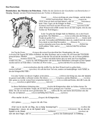 Das Praeteritum
Dornröschen: das Märchen im Präteritum. Füllen Sie die Lücken in der Geschichte von Dornröschen (=
Sleeping Beauty) mit den Präteritumsformen der Verben in Klammern ein.
Einmal ______ (leben) ein König mit seiner Königin, und die beiden
_______ (haben) noch kein Kind. Jeden Tag _______ (sagen) sie,
»Ach, wenn wir doch ein Kind hätten!«, aber sie _______ (bekommen)
keins. Eines Tages,als die Königin im Bade ______ (sitzen),_______
(kommen) ein Frosch aus dem Wasser und _______ (sprechen) zu ihr:
»Dein Wunsch wird erfüllt werden: bevor ein Jahr vergeht, wirst du eine
Tochter zur Welt bringen.«
In der Tat gebar die Königin bald ein Mädchen, wie es der Frosch
gesagt hatte. Das Mädchen ______ (sein) so schön,dass der König aus
Freude ein großes Fest _________ (organisieren). Er ____ (laden) nicht
nur seine Verwandten und Bekannten dazu ein, sondern auch die weisen
Feen, damit sie dem Kind bewundern ____ (können). Es ________
(geben) dreizehn weise Feen; aber der König ________ (haben) nur
zwölf goldene Teller, und so ______ (müssen) eine Fee zu Hause
bleiben.
Am Tag des Festes _______ (bringen) die weisen Feen dem Kind ihre Wundergaben: die eine __________
(schenken) ihr Tugend, die andere Schönheit, die dritte Reichtum, und so weiter, bis elf Frauen ihre Geschenke
gemacht hatten. Plötzlich ________ (springen) aber die Tür auf und die dreizehnte Fee, die zu Hause geblieben
war,________ (kommen) herein. Sie ______ (wollen) sich dafür rächen,dass sie nicht zum Fest eingeladen
worden war,also ____ (rufen) sie:»Die Königstochter soll sich in ihrem fünfzehnten Lebensjahr an einer Spindel
stechen und tot zur Erde fallen.« Und ohne ein Wort weiter ______ (gehen) die böse Fee aus dem Zimmer.
Alle _________ (sein) erschrocken,aber die zwölfte Fee, die ihren Wunsch noch zu geben hatte,______
(stehen) auf und ________ (sprechen):»Es soll aber kein Tod sein, sondern ein hundertjähriger tiefer Schlaf, in
den die Königstochter fällt.«
Um seine Tochter vor diesem Unglück zu bewahren, __________ (erklären) der König nun, dass alle Spindeln
im ganzen Land sollten verbrannt werden. Die Jahren ________ (vergehen),und das Mädchen ______ (werden)
älter, genau so, wie die weisen Feen versprochen hatten: es_____ (sein) so schön und fromm, dass alle Leute,die
es ______ (ansehen),es gleich lieben __________ (müssen).
An ihrem fünfzehnten Geburtstag aber ________ (laufen) die Königstochter allein im Schloss herum. Da
_____ (steigen) sie eine kleine Treppe, die sie noch nie zuvor gestiegen war. Und dort _________ (sehen) sie eine
kleine Tür, die sie noch nie zuvor gesehen hatte. Sie ____ (öffnen) die Tür, und fand in dem Kammer eine alte
Frau, die am Spinnrad ______ (sitzen) und fleißig ihren Flachs ______ (spinnen).
»Was machst du da?« _________ (fragen) die Königstochter.
»Ich spinne«, ________ (sagen) die alte Frau.
»Und was ist das für ein Ding, das so lustig herumspringt?« ______________________ (wollen) die
Königstochter wissen, als sie die Spindel nicht ______________________ (erkennen). Als sie aber die
Spindel in die Hände ______________________ (nehmen), ______________________ (stechen) sie
sich mit dem Finger, und so ______________________ (gehen) der Zauberspruch in Erfüllung ...
 