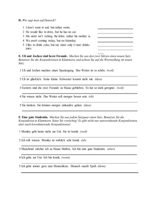 D. Wie sagt man auf Deutsch?
1 I don’t want to sail, but rather swim. _______________________
2 He would like to drive, but he has no car. _______________________
3 His sister isn’t writing the letter, rather his mother is. _______________________
4 We aren't coming today, but on Saturday. _______________________
5 I like to drink coke, but my sister only (=nur) drinks
juice.
_______________________
_______________________
____
E. Uli und Jochen sind beste Freunde. Machen Sie aus den zwei Sätzen einen neuen Satz.
Benutzen Sie die Konjunktionen in Klammern, und achten Sie auf die Wortstellung im neuen
Satz.
1 Uli und Jochen machen einen Spaziergang. Das Wetter ist so schön. (weil)
___________________________________________________________________________
2 Uli ist glücklich. Seine kleine Schwester kommt nicht mit. (dass)
___________________________________________________________________________
3 Gestern sind die zwei Freunde zu Hause geblieben. Es hat so stark geregnet. (weil)
___________________________________________________________________________
4 Sie wissen nicht. Das Wetter soll morgen besser sein. (ob)
___________________________________________________________________________
5 Sie denken. Sie können morgen einkaufen gehen. (dass)
___________________________________________________________________________
F. Eine gute Studentin. Machen Sie aus jedem Satzpaar einen Satz. Benutzen Sie die
Konjunktion in Klammern. Seien Sie vorsichtig! Es gibt nicht nur unterordnende Konjunktionen,
aber auch koordinierende Konjunktionen!
1 Monika geht heute nicht zur Uni. Sie ist krank. (weil)
___________________________________________________________________________
2 Ich will wissen. Monika ist wirklich sehr krank. (ob)
___________________________________________________________________________
3 Manchmal möchte ich zu Hause bleiben. Ich bin eine gute Studentin. (aber)
___________________________________________________________________________
4 Ich gehe zur Uni. Ich bin krank. (wenn)
___________________________________________________________________________
5 Ich gehe immer gern zum Deutschkurs. Deutsch macht Spaß. (denn)
 