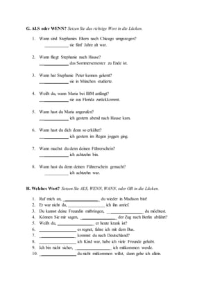 G. ALS oder WENN? Setzen Sie das richtige Wort in die Lücken.
1. Wann sind Stephanies Eltern nach Chicago umgezogen?
___________ sie fünf Jahre alt war.
2. Wann fliegt Stephanie nach Hause?
___________ das Sommersemester zu Ende ist.
3. Wann hat Stephanie Peter kennen gelernt?
___________ sie in München studierte.
4. Weißt du, wann Maria bei IBM anfängt?
___________ sie aus Florida zurückkommt.
5. Wann hast du Maria angerufen?
___________ ich gestern abend nach Hause kam.
6. Wann hast du dich denn so erkältet?
___________ ich gestern im Regen joggen ging.
7. Wann machst du denn deinen Führerschein?
___________ ich achtzehn bin.
8. Wann hast du denn deinen Führerschein gemacht?
___________ ich achtzehn war.
H. Welches Wort? Setzen Sie ALS, WENN, WANN, oder OB in die Lücken.
1. Ruf mich an, _________________ du wieder in Madison bist!
2. Er war nicht da, _________________ ich ihn anrief.
3. Du kannst deine Freundin mitbringen, _________________ du möchtest.
4. Können Sie mir sagen, _________________ der Zug nach Berlin abfährt?
5. Weißt du, _________________ er heute krank ist?
6. _________________ es regnet, fahre ich mit dem Bus.
7. _________________ kommst du nach Deutschland?
8. _________________ ich Kind war, habe ich viele Freunde gehabt.
9. Ich bin nicht sicher, _________________ ich mitkommen werde.
10. _________________ du nicht mitkommen willst, dann gehe ich allein.
 