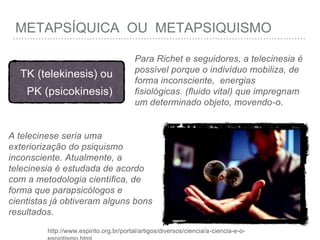 METAPSÍQUICA OU METAPSIQUISMO
A telecinese seria uma
exteriorização do psiquismo
inconsciente. Atualmente, a
telecinesia é estudada de acordo
com a metodologia científica, de
forma que parapsicólogos e
cientistas já obtiveram alguns bons
resultados.
http://www.espirito.org.br/portal/artigos/diversos/ciencia/a-ciencia-e-o-
TK (telekinesis) ou
PK (psicokinesis)
Para Richet e seguidores, a telecinesia é
possível porque o indivíduo mobiliza, de
forma inconsciente, energias
fisiológicas. (fluido vital) que impregnam
um determinado objeto, movendo-o.
 