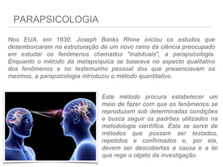 PARAPSICOLOGIA
Nos EUA, em 1930, Joseph Banks Rhine iniciou os estudos que
desemborcaram na estruturação de um novo ramo da ciência preocupado
em estudar os fenômenos chamados "inabituais", a parapsicologia.
Enquanto o método da metapsíquica se baseava no aspecto qualitativo
dos fenômenos e no testemunho pessoal dos que presenciavam os
mesmos, a parapsicologia introduziu o método quantitativo.
Este método procura estabelecer um
meio de fazer com que os fenômenos se
reproduzam sob determinadas condições
e busca seguir os padrões utilizados na
metodologia científica. Esta se serve de
métodos que possam ser testados,
repetidos e confirmados e, por ela,
devem ser descobertas a causa e a lei
que rege o objeto da investigação.
 
